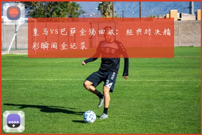 皇马vs巴萨全场回放：经典对决精彩瞬间全记录