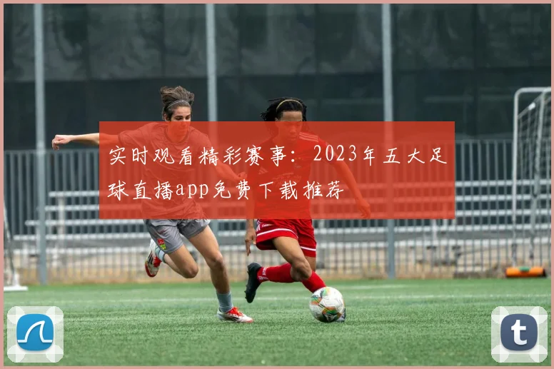 实时观看精彩赛事：2023年五大足球直播app免费下载推荐