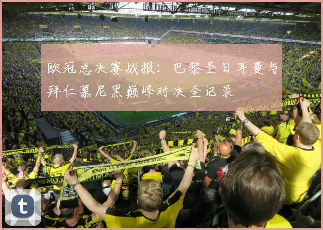 欧冠总决赛战报：巴黎圣日耳曼与拜仁慕尼黑巅峰对决全记录
