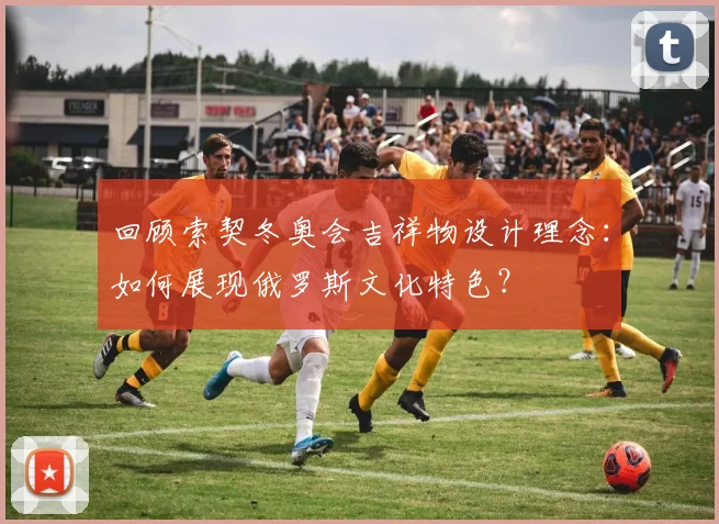 回顾索契冬奥会吉祥物设计理念：如何展现俄罗斯文化特色？