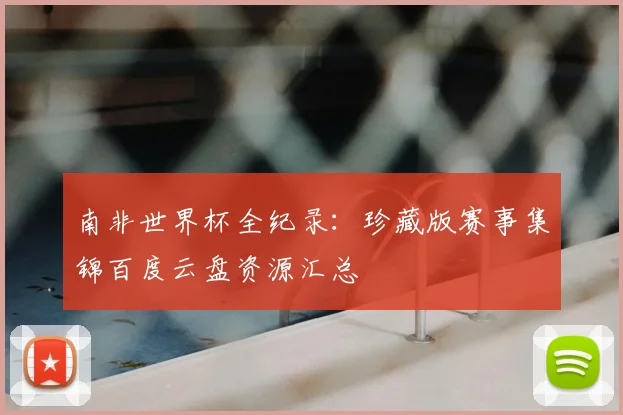 南非世界杯全纪录：珍藏版赛事集锦百度云盘资源汇总