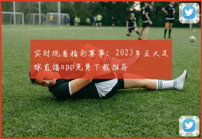 实时观看精彩赛事：2023年五大足球直播app免费下载推荐